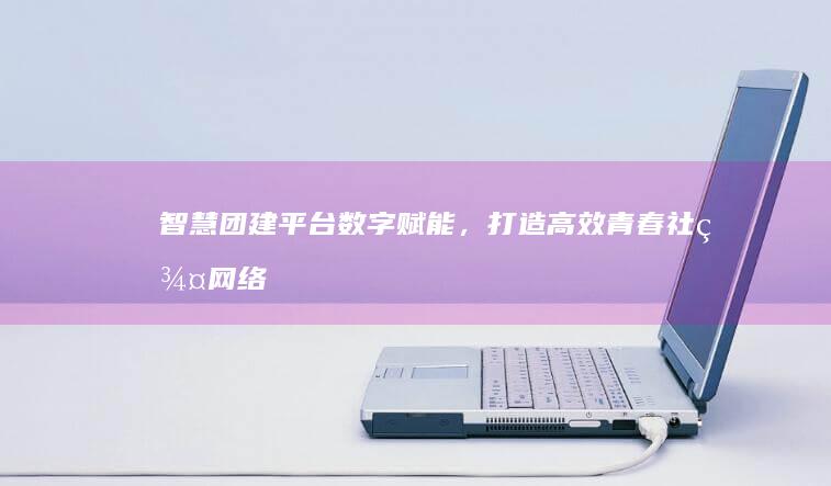 智慧团建平台：数字赋能，打造高效青春社群网络